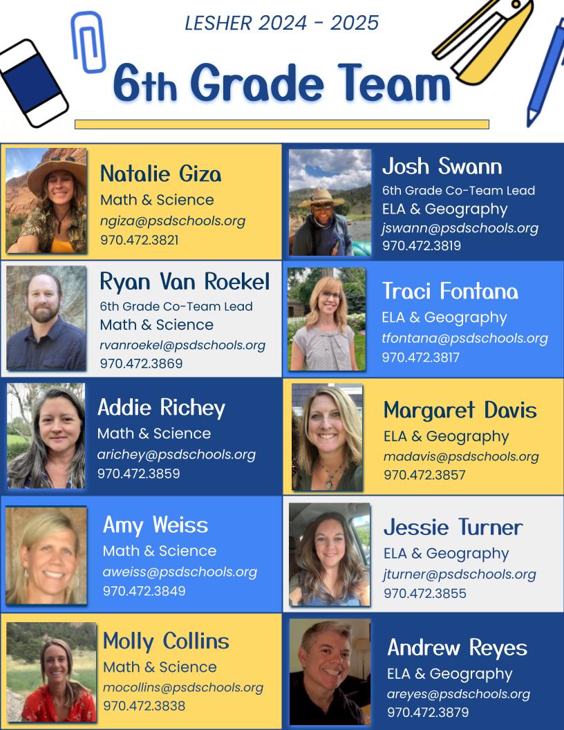 6th Grade Team. Natalie Giza - Math & Science Email:ngiza@psdschools.org Phone: 970.472.3821. Ryan Van Roekel - 6th Grade Co-Team Lead Math & Science Email: rvanroekel@psdschools.org Phone: 970.472.3869. Addie Richey - Math & Science. Email: arichey@psdschools.org Phone: 970.472.3859. Amy Weiss - Math & Science Email:aweiss@psdschools.org Phone: 970.472.3849. Molly Collins - Math & Science. Email: mocollins@psdschools.org Phone:970.472.3838. Josh Swann - 6th Grade Co-team Lead ELA & Geography. Email: jswann@psdschools.org Phone: 970.472.3819. Traci Fontana - ELA & Geography. Email: tfontana@psdschools.org Phone: 970.472.3817. Margaret Davis - MLA & Geography. Email: madavis@psdschools.org Phone: 970.472.3857. Jessie Turner - ELA & Geography. Email: jturner@psdschools.org. Phone:970.472.3855. Andrew Reyes - ELA & Geography Email: areyes@psdschools.org. Phone: 970.472.3879.